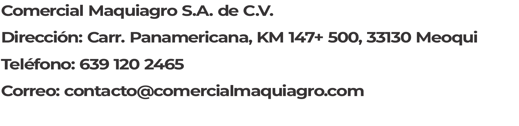 Comercial Maquiagro S.A. de C.V. Dirección: CARRETERA PANAMERICANA, KM 147+ 500, 33130 Meoqui Teléfono: 639 120 2465 Correo: contacto@comercialmaquiagro.com 