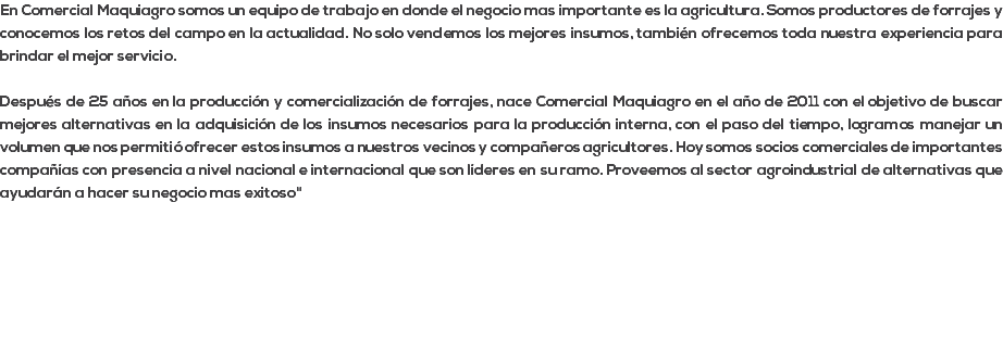 En Comercial Maquiagro somos un equipo de trabajo en donde el negocio mas importante es la agricultura. Somos productores de forrajes y conocemos los retos del campo en la actualidad. No solo vendemos los mejores insumos, también ofrecemos toda nuestra experiencia para brindar el mejor servicio. Después de 25 años en la producción y comercialización de forrajes, nace Comercial Maquiagro en el año de 2011 con el objetivo de buscar mejores alternativas en la adquisición de los insumos necesarios para la producción interna, con el paso del tiempo, logramos manejar un volumen que nos permitió ofrecer estos insumos a nuestros vecinos y compañeros agricultores. Hoy somos socios comerciales de importantes compañías con presencia a nivel nacional e internacional que son líderes en su ramo. Proveemos al sector agroindustrial de alternativas que ayudarán a hacer su negocio mas exitoso" 