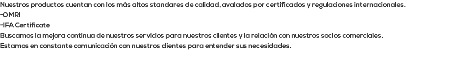 Nuestros productos cuentan con los más altos standares de calidad, avalados por certificados y regulaciones internacionales. -OMRI -IFA Certificate Buscamos la mejora continua de nuestros servicios para nuestros clientes y la relación con nuestros socios comerciales. Estamos en constante comunicación con nuestros clientes para entender sus necesidades. 